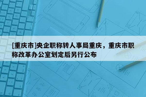 [重慶市]央企職稱轉(zhuǎn)人事局重慶，重慶市職稱改革辦公室劃定后另行公布