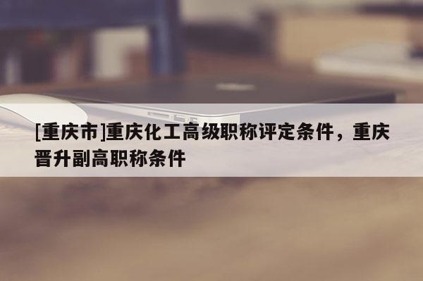 [重慶市]重慶化工高級職稱評定條件，重慶晉升副高職稱條件