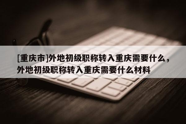 [重慶市]外地初級職稱轉入重慶需要什么，外地初級職稱轉入重慶需要什么材料