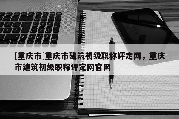 [重慶市]重慶市建筑初級職稱評定網(wǎng)，重慶市建筑初級職稱評定網(wǎng)官網(wǎng)