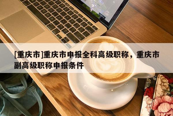 [重慶市]重慶市申報(bào)全科高級(jí)職稱，重慶市副高級(jí)職稱申報(bào)條件