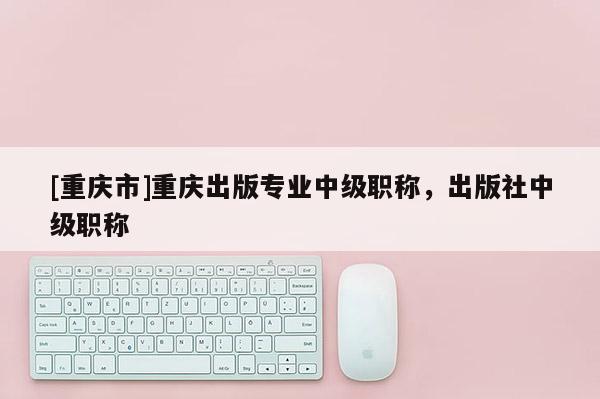 [重慶市]重慶出版專業(yè)中級職稱，出版社中級職稱