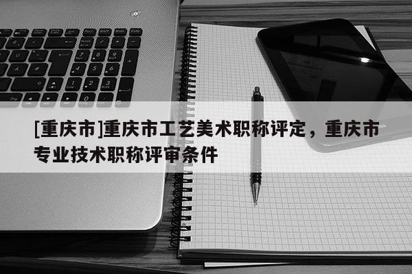 [重慶市]重慶市工藝美術職稱評定，重慶市專業(yè)技術職稱評審條件