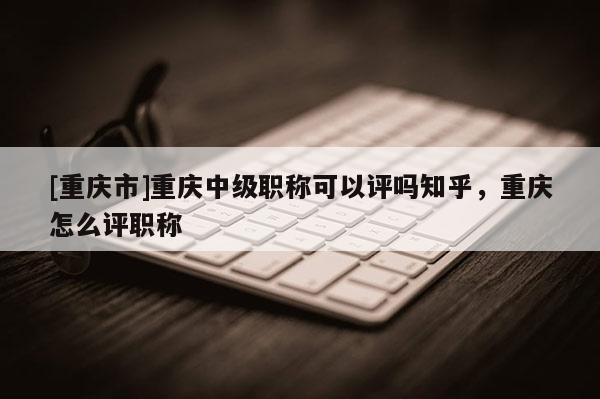 [重慶市]重慶中級職稱可以評嗎知乎，重慶怎么評職稱