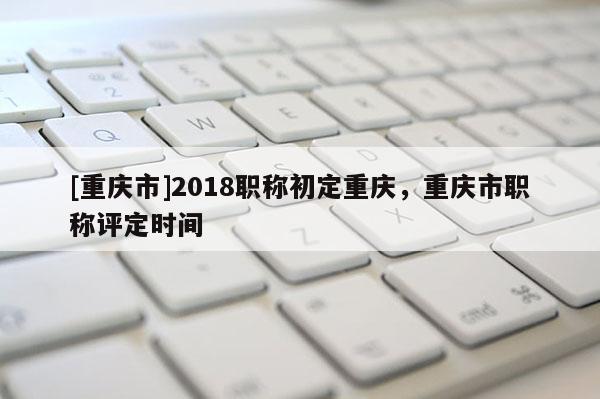 [重慶市]2018職稱初定重慶，重慶市職稱評定時間