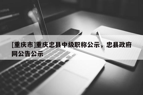 [重慶市]重慶忠縣中級(jí)職稱公示，忠縣政府網(wǎng)公告公示