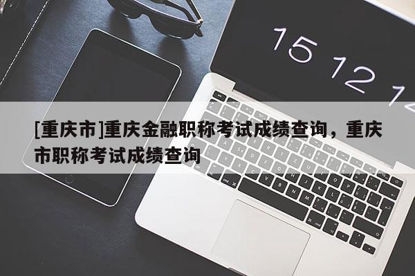 [重慶市]重慶金融職稱考試成績(jī)查詢，重慶市職稱考試成績(jī)查詢