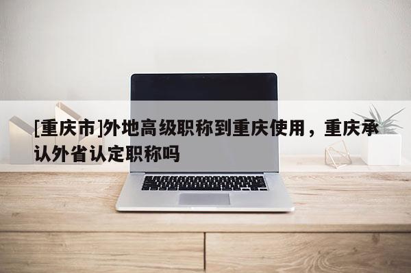 [重慶市]外地高級(jí)職稱到重慶使用，重慶承認(rèn)外省認(rèn)定職稱嗎