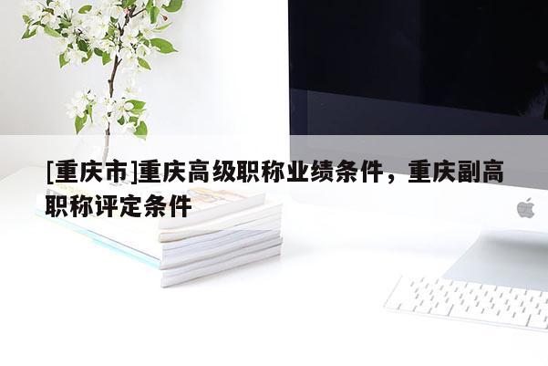 [重慶市]重慶高級職稱業(yè)績條件，重慶副高職稱評定條件