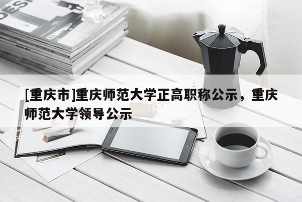 [重慶市]重慶師范大學正高職稱公示，重慶師范大學領導公示