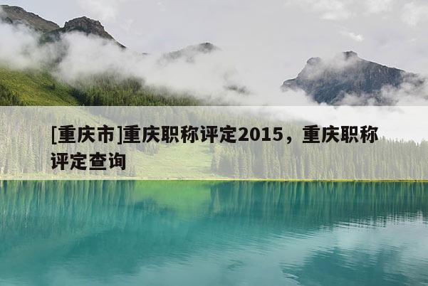 [重慶市]重慶職稱評定2015，重慶職稱評定查詢