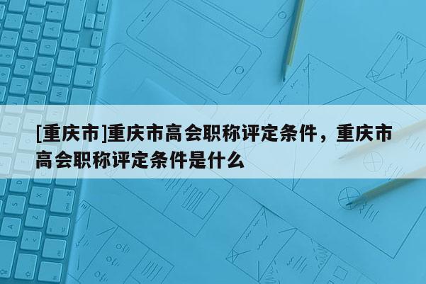 [重慶市]重慶市高會(huì)職稱評(píng)定條件，重慶市高會(huì)職稱評(píng)定條件是什么