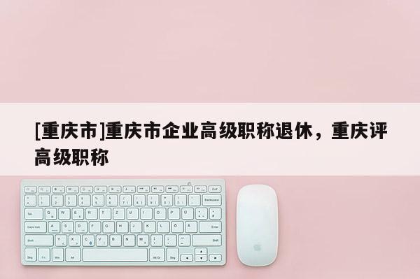 [重慶市]重慶市企業(yè)高級職稱退休，重慶評高級職稱