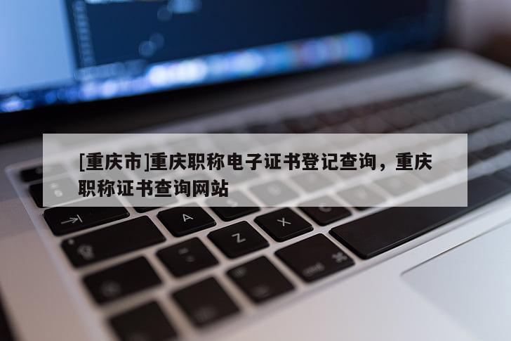 [重慶市]重慶職稱電子證書登記查詢，重慶職稱證書查詢網(wǎng)站