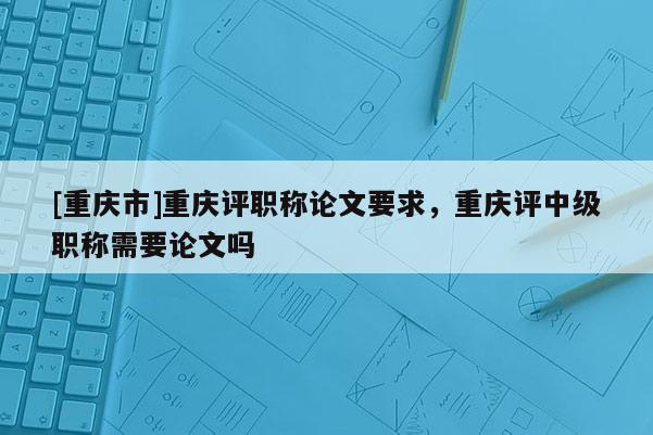 [重慶市]重慶評(píng)職稱論文要求，重慶評(píng)中級(jí)職稱需要論文嗎