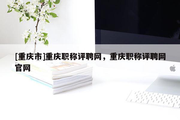 [重慶市]重慶職稱評(píng)聘網(wǎng)，重慶職稱評(píng)聘網(wǎng)官網(wǎng)