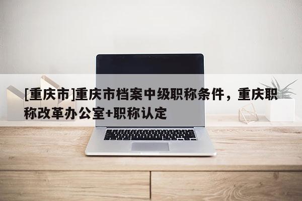 [重慶市]重慶市檔案中級職稱條件，重慶職稱改革辦公室+職稱認(rèn)定