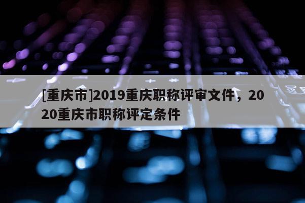 [重慶市]2019重慶職稱評審文件，2020重慶市職稱評定條件