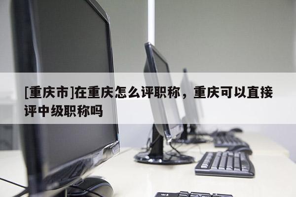 [重慶市]在重慶怎么評職稱，重慶可以直接評中級職稱嗎