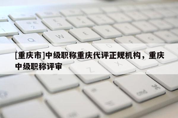 [重慶市]中級(jí)職稱重慶代評(píng)正規(guī)機(jī)構(gòu)，重慶中級(jí)職稱評(píng)審