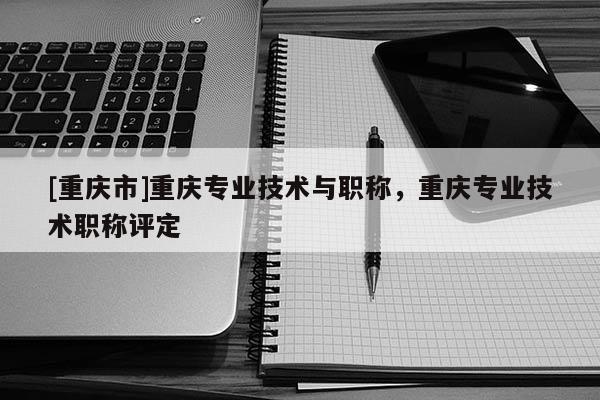 [重慶市]重慶專業(yè)技術(shù)與職稱，重慶專業(yè)技術(shù)職稱評定