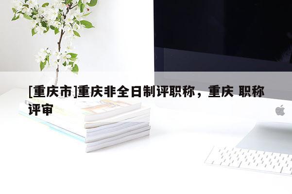 [重慶市]重慶非全日制評(píng)職稱，重慶 職稱評(píng)審