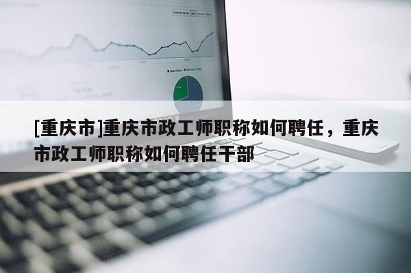 [重慶市]重慶市政工師職稱如何聘任，重慶市政工師職稱如何聘任干部