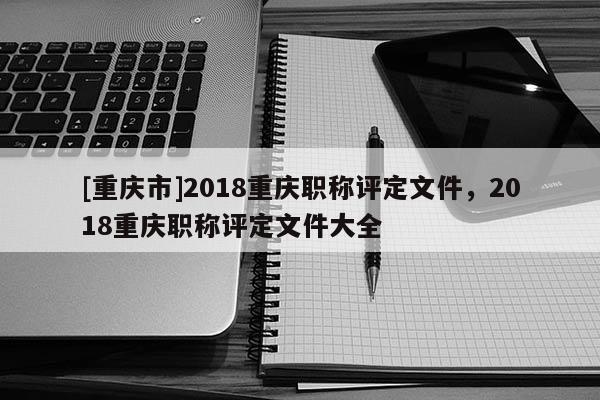 [重慶市]2018重慶職稱評定文件，2018重慶職稱評定文件大全