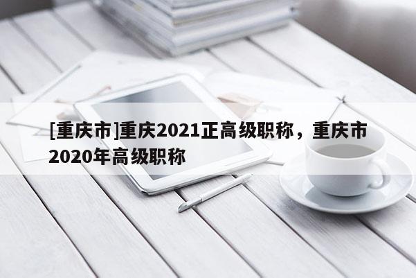 [重慶市]重慶2021正高級職稱，重慶市2020年高級職稱