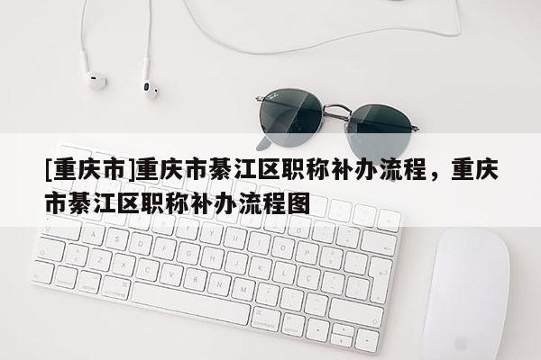 [重慶市]重慶市綦江區(qū)職稱補辦流程，重慶市綦江區(qū)職稱補辦流程圖