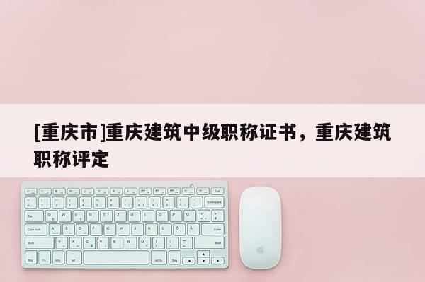 [重慶市]重慶建筑中級職稱證書，重慶建筑職稱評定