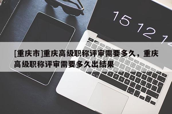 [重慶市]重慶高級職稱評審需要多久，重慶高級職稱評審需要多久出結(jié)果