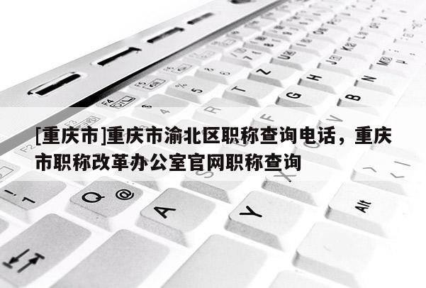 [重慶市]重慶市渝北區(qū)職稱查詢電話，重慶市職稱改革辦公室官網職稱查詢