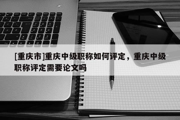 [重慶市]重慶中級職稱如何評定，重慶中級職稱評定需要論文嗎