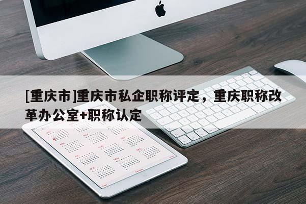 [重慶市]重慶市私企職稱評定，重慶職稱改革辦公室+職稱認(rèn)定