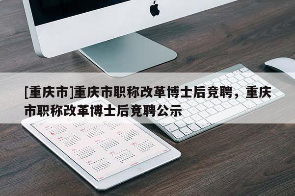 [重慶市]重慶市職稱改革博士后競聘，重慶市職稱改革博士后競聘公示