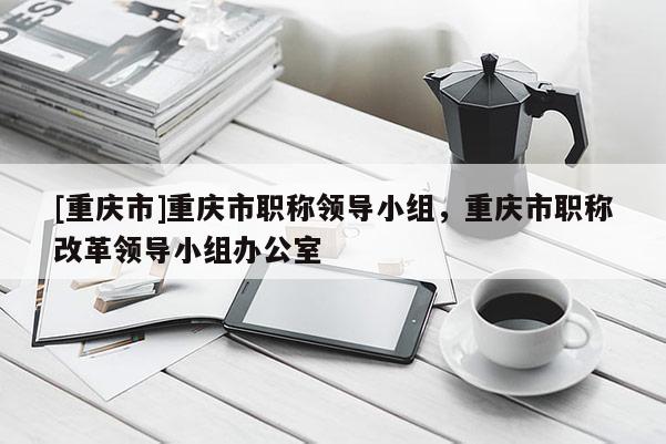 [重慶市]重慶市職稱領導小組，重慶市職稱改革領導小組辦公室