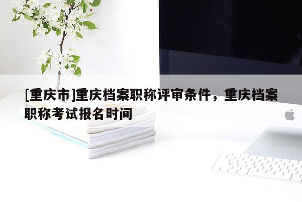 [重慶市]重慶檔案職稱評審條件，重慶檔案職稱考試報(bào)名時間