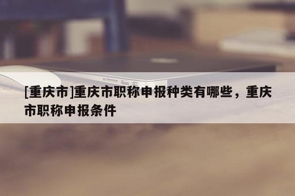 [重慶市]重慶市職稱申報(bào)種類有哪些，重慶市職稱申報(bào)條件