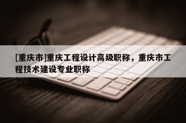 [重慶市]重慶工程設計高級職稱，重慶市工程技術建設專業(yè)職稱