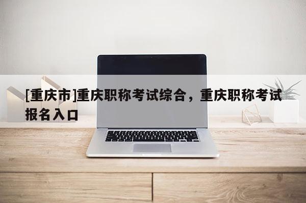 [重慶市]重慶職稱考試綜合，重慶職稱考試報名入口