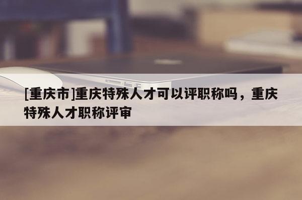 [重慶市]重慶特殊人才可以評職稱嗎，重慶特殊人才職稱評審