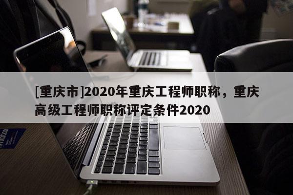 [重慶市]2020年重慶工程師職稱，重慶高級工程師職稱評定條件2020