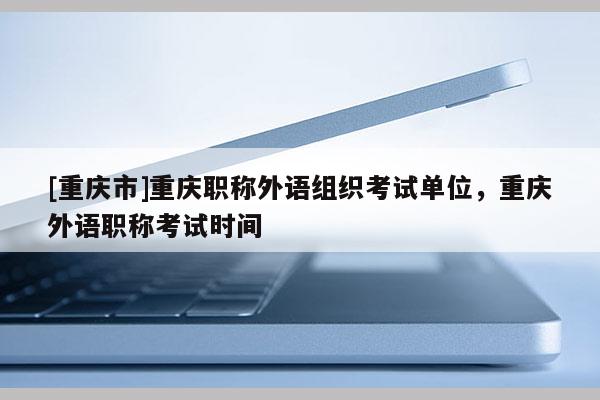 [重慶市]重慶職稱外語組織考試單位，重慶外語職稱考試時間