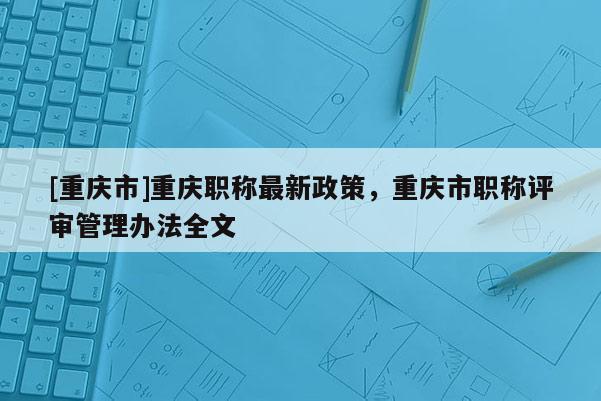 [重慶市]重慶職稱最新政策，重慶市職稱評審管理辦法全文