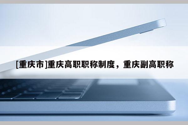 [重慶市]重慶高職職稱制度，重慶副高職稱