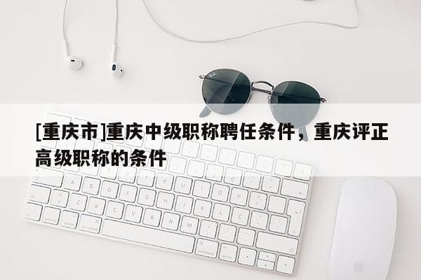 [重慶市]重慶中級職稱聘任條件，重慶評正高級職稱的條件