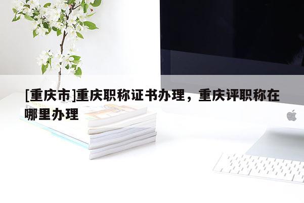 [重慶市]重慶職稱證書辦理，重慶評職稱在哪里辦理