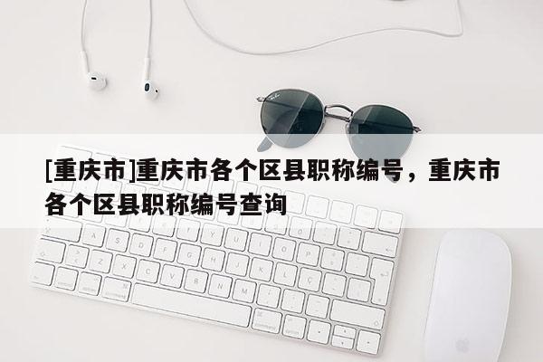 [重慶市]重慶市各個區(qū)縣職稱編號，重慶市各個區(qū)縣職稱編號查詢