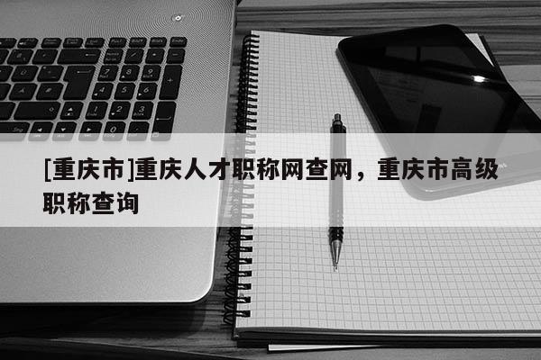 [重慶市]重慶人才職稱網(wǎng)查網(wǎng)，重慶市高級職稱查詢